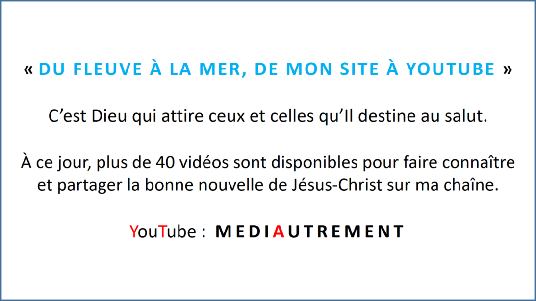 « DU FLEUVE À LA MER, DE MON SITE À YOUTUBE » C’est Dieu qui attire ceux et celles qu’Il destine au salut. À ce jour, plus de 40 vidéos sont disponibles pour faire connaître et partager la bonne nouvelle de Jésus-Christ sur ma chaîne. YouTube : MEDIAUTREMENT