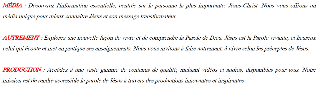 MÉDIA : Découvrez l‘information essentielle, centrée sur la personne la plus importante, Jésus-Christ. Nous vous offrons un média unique pour mieux connaître Jésus et son message transformateur. AUTREMENT : Explorez une nouvelle façon de vivre et de comprendre la Parole de Dieu. Jésus est la Parole vivante, et heureux celui qui écoute et met en pratique ses enseignements. Nous vous invitons à faire autrement, à vivre selon les préceptes de Jésus. PRODUCTION : Accédez à une vaste gamme de contenus de qualité, incluant vidéos et audios, disponibles pour tous. Notre mission est de rendre accessible la parole de Jésus à travers des productions innovantes et inspirantes; média autrement; mediautrement; maurice CLAIRVOYANT