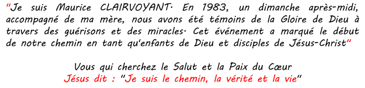 Je suis Maurice CLAIRVOYANT. En 1983, un dimanche après-midi, accompagné de ma mère, nous avons été témoins de la Gloire de Dieu à travers des guérisons et des miracles. Cet événement a marqué le début de notre chemin en tant qu‘enfants de Dieu et disciples de Jésus-Christ" Vous qui cherchez le Salut et la Paix du Cœur Jésus le Christ dit : "Je suis le chemin, la vérité et la vie"