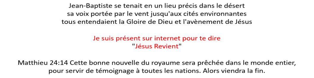 Jean-Baptiste se tenait en un lieu précis dans le désert sa voix portée par le vent jusqu‘aux cités environnantes tous entendaient la Gloire de Dieu et l‘avènement de Jésus Je suis présent sur internet pour te dire "Jésus Revient" Matthieu 24:14 Cette bonne nouvelle du royaume sera prêchée dans le monde entier, pour servir de témoignage à toutes les nations. Alors viendra la fin; média autrement; mediautrement; maurice CLAIRVOYANT